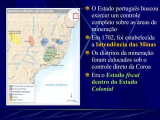 O Estado português buscou exercer um controle completo sobre as áreas de mineração Em 1702, foi estabelecida a  Intendência das Minas   Os distritos da mineração foram colocados sob o controle direto da Coroa  Era o  Estado  fiscal  dentro do Estado  Colonial 