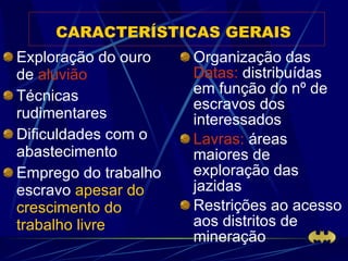 CARACTERÍSTICAS GERAIS   Exploração do ouro de  aluvião Técnicas rudimentares Dificuldades com o abastecimento Emprego do trabalho escravo  apesar do crescimento do trabalho livre Organização das  Datas:  distribuídas em função do nº de escravos dos interessados Lavras:  áreas maiores de exploração das jazidas Restrições ao acesso aos distritos de mineração 