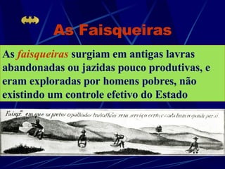 As Faisqueiras As   faisqueiras   surgiam em antigas lavras abandonadas ou jazidas pouco produtivas, e eram exploradas por homens pobres, não existindo um controle efetivo do Estado 