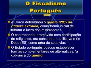 O Fiscalismo Português A Coroa determinou o  quinto (20% da riqueza extraída)   como   forma inicial de tributar o lucro dos mineradores O contrabando, promovido com participação de religiosos, era constante, e utilizava o rio Doce (ES) como uma de suas vias   O Estado português buscou estabelecer formas complementares ou alternativas, ‘a cobrança do   quinto 