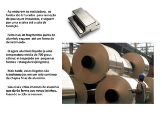 Ao entrarem na recicladora, os
fardos são triturados para remoção
de quaisquer impurezas, e seguem
por uma esteira até a sala de
fundição.

 Feito isso, os fragmentos puros de
alumínio seguem até um forno de
derretimento.

 O agora alumínio líquido (a uma
temperatura média de 700 graus
célsius) é despejado em pequenas
formas retangulares(Lingotes).

 Mais tarde, esses lingotes são
transformados em um rolo contínuo
de chapas finas de alumínio.

 São essas rolos imensos de alumínio
que darão forma aos novas latinhas,
fazendo o ciclo se renovar.
 