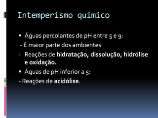 Intemperismo químico
 Águas percolantes de pH entre 5 e 9:
- É maior parte dos ambientes
- Reações de hidratação, dissolução, hidrólise
e oxidação.
 Águas de pH inferior a 5:
- Reações de acidólise.
 