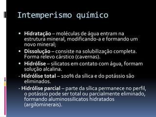 Intemperismo químico
 Hidratação – moléculas de água entram na
estrutura mineral, modificando-a e formando um
novo mineral;
 Dissolução – consiste na solubilização completa.
Forma relevo cárstico (cavernas).
 Hidrólise – silicatos em contato com água, formam
solução alcalina.
- Hidrólise total – 100% da sílica e do potássio são
eliminados.
- Hidrólise parcial – parte da sílica permanece no perfil,
o potássio pode ser total ou parcialmente eliminado,
formando aluminossilicatos hidratados
(argilominerais).
 