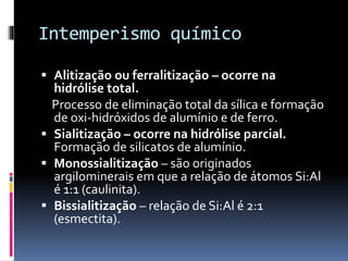 Intemperismo químico
 Alitização ou ferralitização – ocorre na
hidrólise total.
Processo de eliminação total da sílica e formação
de oxi-hidróxidos de alumínio e de ferro.
 Sialitização – ocorre na hidrólise parcial.
Formação de silicatos de alumínio.
 Monossialitização – são originados
argilominerais em que a relação de átomos Si:Al
é 1:1 (caulinita).
 Bissialitização – relação de Si:Al é 2:1
(esmectita).
 