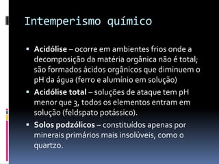 Intemperismo químico
 Acidólise – ocorre em ambientes frios onde a
decomposição da matéria orgânica não é total;
são formados ácidos orgânicos que diminuem o
pH da água (ferro e alumínio em solução)
 Acidólise total – soluções de ataque tem pH
menor que 3, todos os elementos entram em
solução (feldspato potássico).
 Solos podzólicos – constituídos apenas por
minerais primários mais insolúveis, como o
quartzo.
 