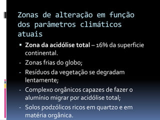 Zonas de alteração em função
dos parâmetros climáticos
atuais
 Zona da acidólise total – 16% da superficie
continental.
- Zonas frias do globo;
- Resíduos da vegetação se degradam
lentamente;
- Complexo orgânicos capazes de fazer o
alumínio migrar por acidólise total;
- Solos podzólicos ricos em quartzo e em
matéria orgânica.
 