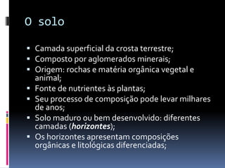 O solo
 Camada superficial da crosta terrestre;
 Composto por aglomerados minerais;
 Origem: rochas e matéria orgânica vegetal e
animal;
 Fonte de nutrientes às plantas;
 Seu processo de composição pode levar milhares
de anos;
 Solo maduro ou bem desenvolvido: diferentes
camadas (horizontes);
 Os horizontes apresentam composições
orgânicas e litológicas diferenciadas;
 