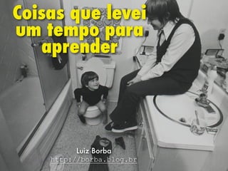 Coisas que levei
um tempo para
aprender
Luiz Borba
http://borba.blog.br
 