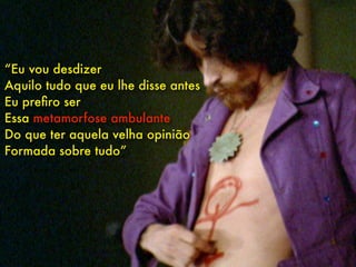 “Eu vou desdizer
Aquilo tudo que eu lhe disse antes
Eu preﬁro ser
Essa metamorfose ambulante
Do que ter aquela velha opinião
Formada sobre tudo”
 