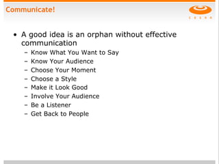 Communicate!
•  A good idea is an orphan without effective
communication
–  Know What You Want to Say
–  Know Your Audience
–  Choose Your Moment
–  Choose a Style
–  Make it Look Good
–  Involve Your Audience
–  Be a Listener
–  Get Back to People
 