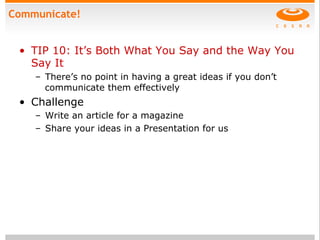 Communicate!
•  TIP 10: It’s Both What You Say and the Way You
Say It
–  There’s no point in having a great ideas if you don’t
communicate them effectively
•  Challenge
–  Write an article for a magazine
–  Share your ideas in a Presentation for us
 