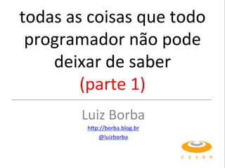 todas&as&coisas&que&todo&
programador&não&pode&
deixar&de&saber&
(parte&1)&
Luiz&Borba&
h;p://borba.blog.br&
@luizborba&
 