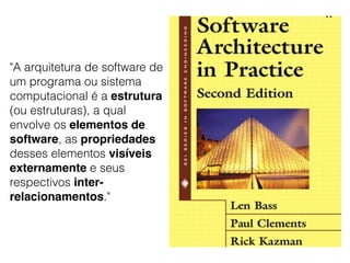 "A arquitetura de software de
um programa ou sistema
computacional é a estrutura
(ou estruturas), a qual
envolve os elementos de
software, as propriedades
desses elementos visíveis
externamente e seus
respectivos inter-
relacionamentos."
 