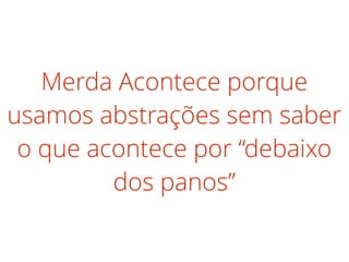 Merda Acontece porque
usamos abstrações sem saber
o que acontece por “debaixo
dos panos”
 