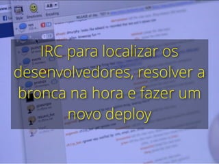 IRC para localizar os
desenvolvedores, resolver a
bronca na hora e fazer um
novo deploy
 