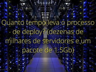 Quanto tempo leva o processo
de deploy? (dezenas de
milhares de servidores e um
pacote de 1.5Gb)
 