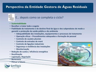 Perspectiva da Entidade Gestora de Águas Residuais
E… depois como se completa o ciclo?
• Sustentabilidade
• Recolher e tratar todo o esgoto
• Fiabilidade do tratamento e do destino final da água e dos subprodutos de modo a
garantir a protecção da saúde pública e do ambiente
• Adequabilidade das instalações, equipamentos e processos de tratamento
• Operação eficaz – Procedimentos adequados e formação de pessoal
• Controlo de caudais pluviais
• Controlo de entradas de maré
• Controlo de ligações industriais
• Segurança e resiliência das instalações
• Monitorização
• Redução de custos / eficiência energética
• Reutilização
• Legislação, Regulação
• Burocracia
• Pensar o futuro
 