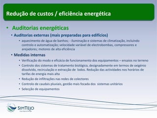 Redução de custos / eficiência energética
• Auditorias energéticas
• Auditorias externas (mais preparadas para edifícios)
• aquecimento de água de banhos; - iluminação e sistemas de climatização, incluindo
controlo e automatização; velocidade variável de electrobombas, compressores e
arejadores; motores de alta eficiência
• Medidas internas
• Verificação do modo e eficácia de funcionamento dos equipamentos – ensaios no terreno
• Controlo dos sistemas de tratamento biológico, designadamente em termos de oxigénio
dissolvido, recirculação e extracção de lodos. Redução das actividades nos horários de
tarifas de energia mais alta
• Redução de infiltrações nas redes de colectores
• Controlo de caudais pluviais, gestão mais focada dos sistemas unitários
• Selecção de equipamentos
 