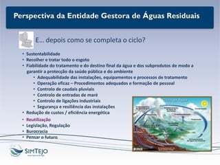Perspectiva da Entidade Gestora de Águas Residuais
E… depois como se completa o ciclo?
• Sustentabilidade
• Recolher e tratar todo o esgoto
• Fiabilidade do tratamento e do destino final da água e dos subprodutos de modo a
garantir a protecção da saúde pública e do ambiente
• Adequabilidade das instalações, equipamentos e processos de tratamento
• Operação eficaz – Procedimentos adequados e formação de pessoal
• Controlo de caudais pluviais
• Controlo de entradas de maré
• Controlo de ligações industriais
• Segurança e resiliência das instalações
• Redução de custos / eficiência energética
• Reutilização
• Legislação, Regulação
• Burocracia
• Pensar o futuro
 