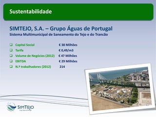Sustentabilidade
SIMTEJO, S.A. – Grupo Águas de Portugal
Sistema Multimunicipal de Saneamento do Tejo e do Trancão
 Capital Social € 38 Milhões
 Tarifa € 0,49/m3
 Volume de Negócios (2012) € 47 Milhões
 EBITDA € 29 Milhões
 N.º trabalhadores (2012) 214
 