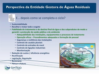 Perspectiva da Entidade Gestora de Águas Residuais
E… depois como se completa o ciclo?
• Sustentabilidade
• Recolher e tratar todo o esgoto
• Fiabilidade do tratamento e do destino final da água e dos subprodutos de modo a
garantir a protecção da saúde pública e do ambiente
• Adequabilidade das instalações, equipamentos e processos de tratamento
• Operação eficaz – Procedimentos adequados e formação de pessoal
• Segurança e resiliência das instalações
• Controlo de caudais pluviais
• Controlo de entradas de maré
• Controlo de ligações industriais
• Monitorização
• Redução de custos / eficiência energética
• Reutilização
• Legislação, Regulação
• Burocracia
• Pensar o futuro
 