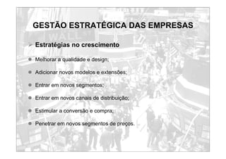 GESTÃO ESTRATÉGICA DAS EMPRESAS
¾ Estratégias no crescimento
z Melhorar a qualidade e design;
z Adicionar novos modelos e extensões;
z Entrar em novos segmentos;
z Entrar em novos canais de distribuição;
z Estimular a conversão e compra;
z Penetrar em novos segmentos de preços.
 