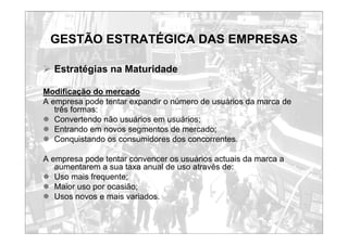 GESTÃO ESTRATÉGICA DAS EMPRESAS
¾ Estratégias na Maturidade
Modificação do mercado
A empresa pode tentar expandir o número de usuários da marca de
três formas:
z Convertendo não usuários em usuários;
z Entrando em novos segmentos de mercado;
z Conquistando os consumidores dos concorrentes.
A empresa pode tentar convencer os usuários actuais da marca a
aumentarem a sua taxa anual de uso através de:
z Uso mais frequente;
z Maior uso por ocasião;
z Usos novos e mais variados.
 