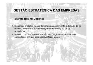 GESTÃO ESTRATÉGICA DAS EMPRESAS
¾ Estratégias no Declínio
z Identificar produtos fracos, tomando posteriormente a decisão de os
manter, modificar a sua estratégia de marketing ou de os
abandonar;
z Manter o produto apenas em “nichos” (segmentos de mercado
específicos) em que seja possível fazer lucros.
 