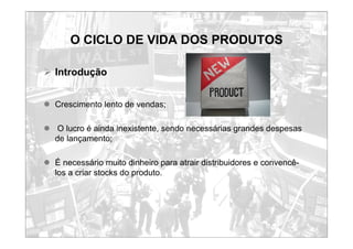 O CICLO DE VIDA DOS PRODUTOS
¾ Introdução
z Crescimento lento de vendas;
z O lucro é ainda inexistente, sendo necessárias grandes despesas
de lançamento;
z É necessário muito dinheiro para atrair distribuidores e convencê-
los a criar stocks do produto.
 