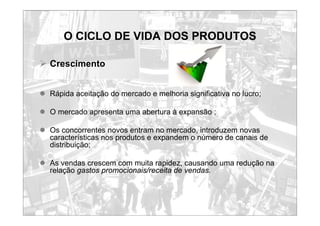 O CICLO DE VIDA DOS PRODUTOS
¾ Crescimento
z Rápida aceitação do mercado e melhoria significativa no lucro;
z O mercado apresenta uma abertura à expansão ;
z Os concorrentes novos entram no mercado, introduzem novas
características nos produtos e expandem o número de canais de
distribuição;
z As vendas crescem com muita rapidez, causando uma redução na
relação gastos promocionais/receita de vendas.
 