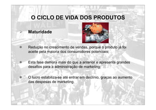 O CICLO DE VIDA DOS PRODUTOS
¾ Maturidade
z Redução no crescimento de vendas, porque o produto já foi
aceite pela maioria dos consumidores potenciais;
z Esta fase demora mais do que a anterior e apresenta grandes
desafios para a administração de marketing;
z O lucro estabiliza-se até entrar em declínio, graças ao aumento
das despesas de marketing.
 
