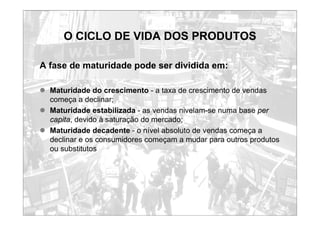 O CICLO DE VIDA DOS PRODUTOS
A fase de maturidade pode ser dividida em:
z Maturidade do crescimento - a taxa de crescimento de vendas
começa a declinar;
z Maturidade estabilizada - as vendas nivelam-se numa base per
capita, devido à saturação do mercado;
z Maturidade decadente - o nível absoluto de vendas começa a
declinar e os consumidores começam a mudar para outros produtos
ou substitutos
 