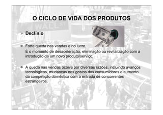 O CICLO DE VIDA DOS PRODUTOS
¾ Declínio
z Forte queda nas vendas e no lucro.
É o momento de desaceleração, eliminação ou revitalização com a
introdução de um novo produto/serviço;
z A queda nas vendas ocorre por diversas razões, incluindo avanços
tecnológicos, mudanças nos gostos dos consumidores e aumento
da competição doméstica com a entrada de concorrentes
estrangeiros.
 