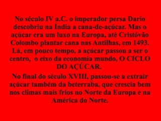 No século IV a.C. o imperador persa Dario descobriu na Índia a cana-de-açúcar. Mas o açúcar era um luxo na Europa, até Cristóvão Colombo plantar cana nas Antilhas, em 1493. Lá, em pouco tempo, a açúcar passou a ser o centro,  o eixo da economia mundo, O CICLO DO AÇÚCAR.  No final do século XVIII, passou-se a extrair açúcar também da beterraba, que crescia bem nos climas mais frios no Norte da Europa e na América do Norte. 
