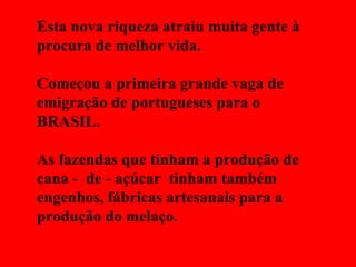 Esta nova riqueza atraiu muita gente à procura de melhor vida. Começou a primeira grande vaga de emigração de portugueses para o BRASIL. As fazendas que tinham a produção de cana -  de - açúcar  tinham também engenhos, fábricas artesanais para a produção do melaço. 