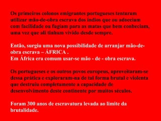 Os primeiros colonos emigrantes portugueses tentaram utilizar mão-de-obra escrava dos índios que ou adoeciam com facilidade ou fugiam para as matas que bem conheciam, uma vez que ali tinham vivido desde sempre. Então, surgiu uma nova possibilidade de arranjar mão-de-obra escrava – ÁFRICA . Em África era comum usar-se mão - de - obra escrava. Os portugueses e os outros povos europeus, aproveitaram-se dessa prática e exploraram-na de tal forma brutal e violenta que destruiu completamente a capacidade de desenvolvimento deste continente por muitos séculos. Foram 300 anos de escravatura levada ao limite da brutalidade. 