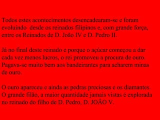 Todos estes acontecimentos desencadearam-se e foram evoluindo  desde os reinados filipinos e, com grande força, entre os Reinados de D. João IV e D. Pedro II. Já no final deste reinado e porque o açúcar começou a dar cada vez menos lucros, o rei promoveu a procura de ouro. Pagava-se muito bem aos bandeirantes para acharem minas de ouro. O ouro apareceu e ainda as pedras preciosas e os diamantes. O grande filão, a maior quantidade jamais vistas é explorada no reinado do filho de D. Pedro, D. JOÃO V. 