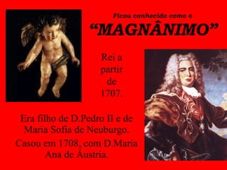 Ficou conhecido como o “MAGNÂNIMO” Era filho de D.Pedro II e de Maria Sofia de Neuburgo. Casou em 1708, com D.Maria Ana de Áustria. Rei a partir de 1707. 