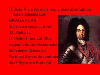 D. João V é o rei mais rico e mais absoluto de toda a dinastia dos  BRAGANÇAS. Sucedeu a seu pai, o rei D. Pedro II. D. Pedro II era um filho  segundo do rei Restaurador  da Independência de  Portugal depois do domínio  dos Filipes em Portugal 