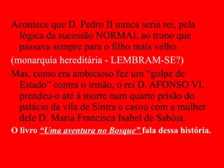 Acontece que D. Pedro II nunca seria rei, pela lógica da sucessão NORMAL ao trono que passava sempre para o filho mais velho.  (monarquia hereditária - LEMBRAM-SE?) Mas, como era ambicioso fez um “golpe de Estado” contra o irmão, o rei D. AFONSO VI, prendeu-o até à morte num quarto prisão do palácio da vila de Sintra e casou com a mulher dele D. Maria Francisca Isabel de Sabóia. O livro  “Uma aventura no Bosque”  fala dessa história. 