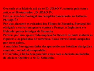 Ora toda esta história até ao rei D. JOÃO V, começa pois com o avô, o rei Restaurador , D. JOÃO IV. Este rei recebeu Portugal em completa bancarrota, na falência. PORQUÊ? Por que, durante os reinados dos Filipes de Espanha, Portugal foi obrigado a entrar em guerra contra a França, a Inglaterra e a Holanda, países inimigos da Espanha. Perdeu, por isso, quase todo império do Oriente de onde vinham as riquezas e os produtos de comércio. Essas terras foram ocupadas por esses países. A marinha Portuguesa tinha desaparecido nas batalhas obrigada a combater ao lado dos espanhóis. O Exército já tinha desaparecido antes com a derrota na batalha de Alcácer-Quibir e o rei D. Sebastião. 