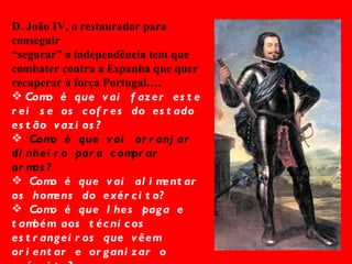 D. João IV, o restaurador para conseguir  “ segurar” a independência tem que combater contra a Espanha que quer recuperar à força Portugal…. Como é que vai fazer este rei se os cofres do estado estão vazios? Como é que vai arranjar dinheiro para comprar armas? Como é que vai alimentar os homens do exército? Como é que lhes paga e também aos técnicos estrangeiros que vêem orientar e organizar o exército? 