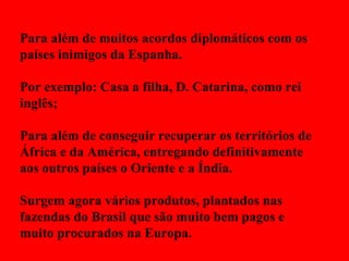 Para além de muitos acordos diplomáticos com os países inimigos da Espanha. Por exemplo: Casa a filha, D. Catarina, como rei inglês; Para além de conseguir recuperar os territórios de África e da América, entregando definitivamente aos outros países o Oriente e a Índia. Surgem agora vários produtos, plantados nas fazendas do Brasil que são muito bem pagos e muito procurados na Europa. 