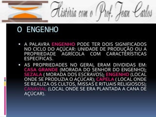O ENGENHO
 A PALAVRA ENGENHO PODE TER DOIS SIGNIFICADOS
NO CICLO DO AÇÚCAR: UNIDADE DE PRODUÇÃO OU A
PROPRIEDADE AGRÍCOLA COM CARACTERÍSTICAS
ESPECÍFICAS.
 AS PROPRIEDADES NO GERAL ERAM DIVIDIDAS EM:
CASA GRANDE (MORADA DO SENHOR DO ENGENHO);
SEZALA ( MORADA DOS ESCRAVOS); ENGENHO (LOCAL
ONDE SE PRODUZIA O AÇÚCAR); CAPELA ( LOCAL ONDE
SE REALIZA OS CULTOS, MISSAS E RITUAIS RELIGIOSOS);
CANAVIAL (LOCAL ONDE SE ERA PLANTADA A CANA DE
AÇÚCAR).
 