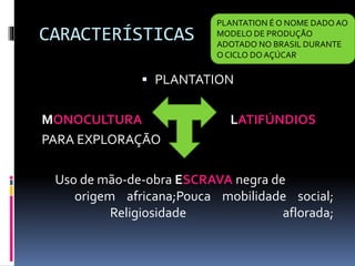 CARACTERÍSTICAS
 PLANTATION
MONOCULTURA LATIFÚNDIOS
PARA EXPLORAÇÃO
Uso de mão-de-obra ESCRAVA negra de
origem africana;Pouca mobilidade social;
Religiosidade aflorada;
PLANTATION É O NOME DADO AO
MODELO DE PRODUÇÃO
ADOTADO NO BRASIL DURANTE
O CICLO DO AÇÚCAR.
 