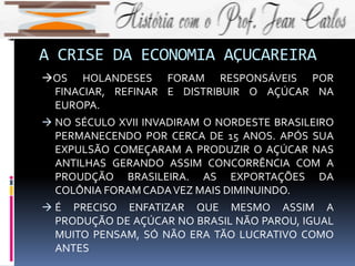 A CRISE DA ECONOMIA AÇUCAREIRA
OS HOLANDESES FORAM RESPONSÁVEIS POR
FINACIAR, REFINAR E DISTRIBUIR O AÇÚCAR NA
EUROPA.
 NO SÉCULO XVII INVADIRAM O NORDESTE BRASILEIRO
PERMANECENDO POR CERCA DE 15 ANOS. APÓS SUA
EXPULSÃO COMEÇARAM A PRODUZIR O AÇÚCAR NAS
ANTILHAS GERANDO ASSIM CONCORRÊNCIA COM A
PROUDÇÃO BRASILEIRA. AS EXPORTAÇÕES DA
COLÔNIA FORAM CADAVEZ MAIS DIMINUINDO.
 É PRECISO ENFATIZAR QUE MESMO ASSIM A
PRODUÇÃO DE AÇÚCAR NO BRASIL NÃO PAROU, IGUAL
MUITO PENSAM, SÓ NÃO ERA TÃO LUCRATIVO COMO
ANTES
 