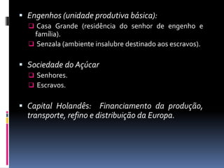  Engenhos (unidade produtiva básica):
 Casa Grande (residência do senhor de engenho e
família).
 Senzala (ambiente insalubre destinado aos escravos).
 Sociedade do Açúcar
 Senhores.
 Escravos.
 Capital Holandês: Financiamento da produção,
transporte, refino e distribuição da Europa.
 