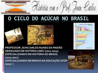 O CICLO DO AÇÚCAR NO BRASIL
PROFESSOR: JEAN CARLOS NUNES DA PAIXÃO
GRADUADO EM HISTÓRIA UNEC (2012-2014)
ESPECIALIZANDO EM HISTÓRIA DO BRASIL
(2015-2017)
ESPECIALIZANDO EM MÍDIAS NA EDUCAÇÃO UFOP
(2017- )
 