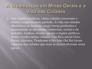 A Urbanização em Minas Gerais e a Vida nas CidadesNas regiões auríferas, várias cidades cresceram e muitas surgiram neste período. A vida nas cidades dinamizou-se, fazendo surgir novas profissões e aumentando as atividades comerciais, sociais e de trabalho. Teatros, escolas, igrejas e órgãos públicos foram criados nestas cidades. Vila Rica (atual Ouro Preto), Mariana, Tiradentes e São João Del Rei foram algumas das cidades que mais se desenvolveram nesta época.  