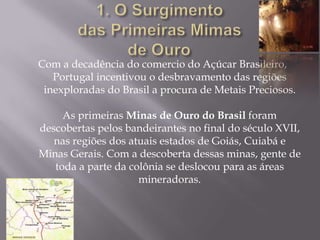 1. O Surgimento das Primeiras Mimas de Ouro	Com a decadência do comercio do Açúcar Brasileiro, Portugal incentivou o desbravamento das regiões inexploradas do Brasil a procura de Metais Preciosos.As primeiras Minas de Ouro do Brasil foram descobertas pelos bandeirantes no final do século XVII, nas regiões dos atuais estados de Goiás, Cuiabá e Minas Gerais. Com a descoberta dessas minas, gente de toda a parte da colônia se deslocou para as áreas mineradoras.